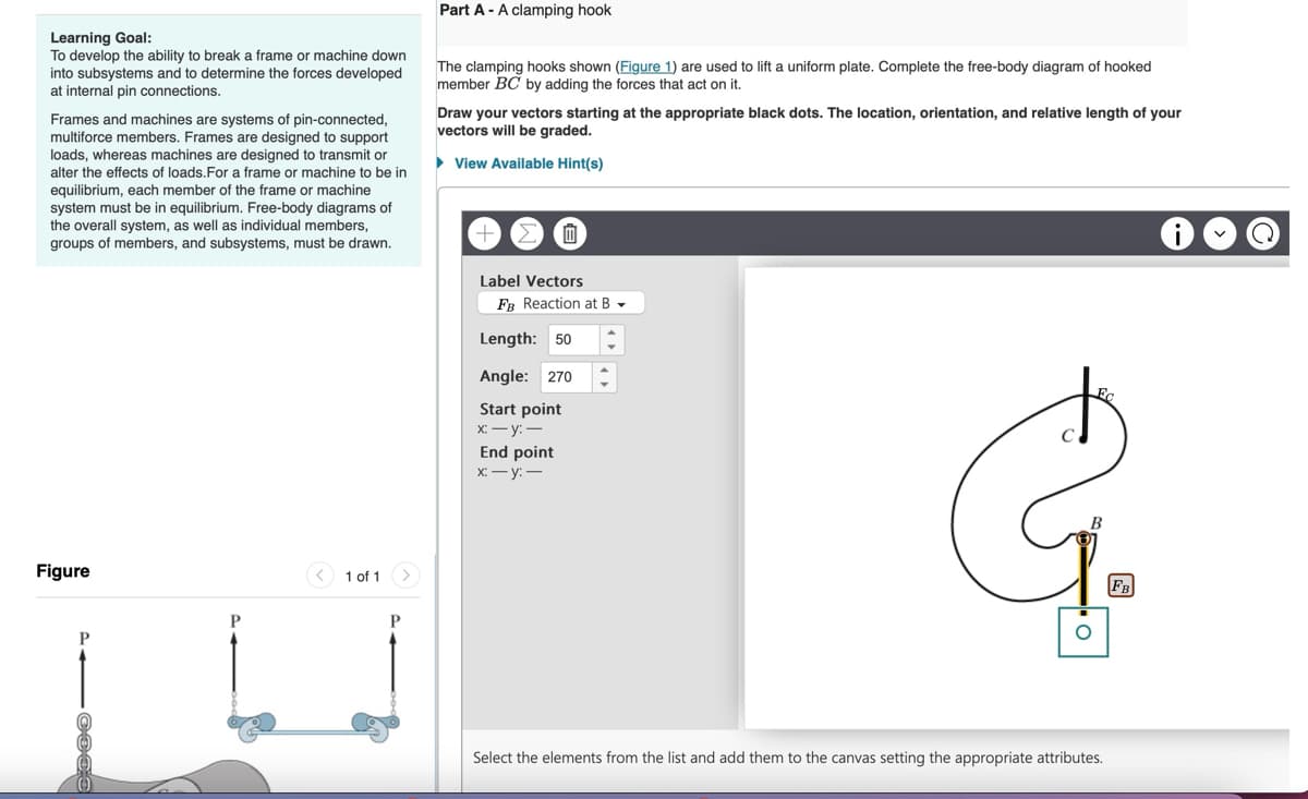Learning Goal:
To develop the ability to break a frame or machine down
into subsystems and to determine the forces developed
at internal pin connections.
Frames and machines are systems of pin-connected,
multiforce members. Frames are designed to support
loads, whereas machines are designed to transmit or
alter the effects of loads. For a frame or machine to be in
equilibrium, each member of the frame or machine
system must be in equilibrium. Free-body diagrams of
the overall system, as well as individual members,
groups of members, and subsystems, must be drawn.
Part A - A clamping hook
The clamping hooks shown (Figure 1) are used to lift a uniform plate. Complete the free-body diagram of hooked
member BC by adding the forces that act on it.
Draw your vectors starting at the appropriate black dots. The location, orientation, and relative length of your
vectors will be graded.
View Available Hint(s)
+
血.
Label Vectors
FB Reaction at B
Length: 50
Angle: 270
Start point
x:-y:-
End point
x:-y:-
Figure
P
P
1 of 1
P
B
Select the elements from the list and add them to the canvas setting the appropriate attributes.
FB