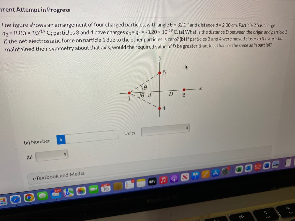 rrent Attempt in Progress
The figure shows an arrangement of four charged particles, with angle 0 = 32.0° and distance d = 2.00 cm. Particle 2 has charge
92= 8.00 × 10-19 C; particles 3 and 4 have charges 93 94 = -3.20 × 10-19 C. (a) What is the distance D between the origin and particle 2
if the net electrostatic force on particle 1 due to the other particles is zero? (b) If particles 3 and 4 were moved closer to the x axis but
maintained their symmetry about that axis, would the required value of D be greater than, less than, or the same as in part (a)?
(a) Number
(b)
eTextbook and Media
2,087
16
Units
8
Ꮎ d
ditv
y
3
4
D
MacBook Air
2
x
F10
ere
S
F11