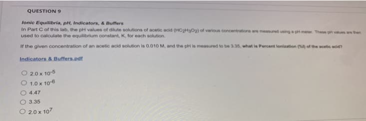 QUESTION 9
Ionic Equilibria, pH, Indicators, & Buffers
In Part C of this lab, the pH values of dilute solutions of acetic acid (HC2H302) of various concentrations are measured using a pH meter. These pH values are then
used to calculate the equilibrium constant, K, for each solution.
If the given concentration of an acetic acid solution is 0.010 M, and the pH is measured to be 3.35, what is Percent lonization (%) of the acetic acid?
Indicators & Buffers.pdf
O 2.0 x 10-5
1.0 x 10-6
4.47
3.35
2.0 x 107