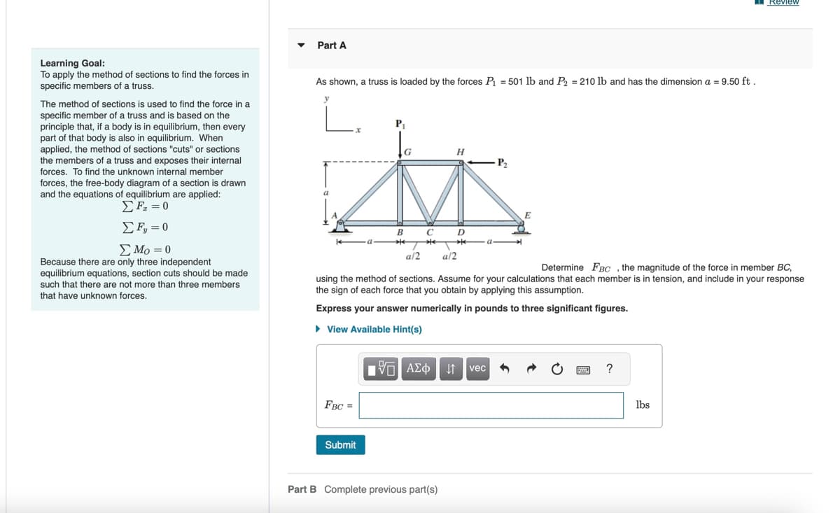 Part A
Review
Learning Goal:
To apply the method of sections to find the forces in
specific members of a truss.
The method of sections is used to find the force in a
specific member of a truss and is based on the
principle that, if a body is in equilibrium, then every
part of that body is also in equilibrium. When
applied, the method of sections "cuts" or sections
the members of a truss and exposes their internal
forces. To find the unknown internal member
forces, the free-body diagram of a section is drawn
and the equations of equilibrium are applied:
ΣΕ = 0
Σ Ε = 0
Στο = 0
Because there are only three independent
equilibrium equations, section cuts should be made
such that there are not more than three members
that have unknown forces.
As shown, a truss is loaded by the forces P₁ = 501 lb and P2 = 210 lb and has the dimension a = 9.50 ft.
P₁
B
T
a/2
C
*
a/2
H
-P₂
E
Determine FBC, the magnitude of the force in member BC,
using the method of sections. Assume for your calculations that each member is in tension, and include in your response
the sign of each force that you obtain by applying this assumption.
Express your answer numerically in pounds to three significant figures.
▸ View Available Hint(s)
1 ΑΣΦ Η vec
FBC =
Submit
Part B Complete previous part(s)
?
lbs