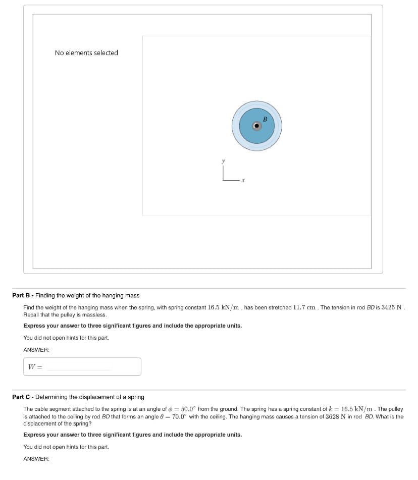 No elements selected
ட.
Part B - Finding the weight of the hanging mass
Find the weight of the hanging mass when the spring, with spring constant 16.5 kN/m, has been stretched 11.7 cm. The tension in rod BD is 3425 N.
Recall that the pulley is massless.
Express your answer to three significant figures and include the appropriate units.
You did not open hints for this part.
ANSWER:
W =
Part C Determining the displacement of a spring
The cable segment attached to the spring is at an angle of
50.0° from the ground. The spring has a spring constant of k = 16.5 kN/m. The pulley
is attached to the ceiling by rod BD that forms an angle = 70.0° with the ceiling. The hanging mass causes a tension of 3628 N in rod BD. What is the
displacement of the spring?
Express your answer to three significant figures and include the appropriate units.
You did not open hints for this part.
ANSWER: