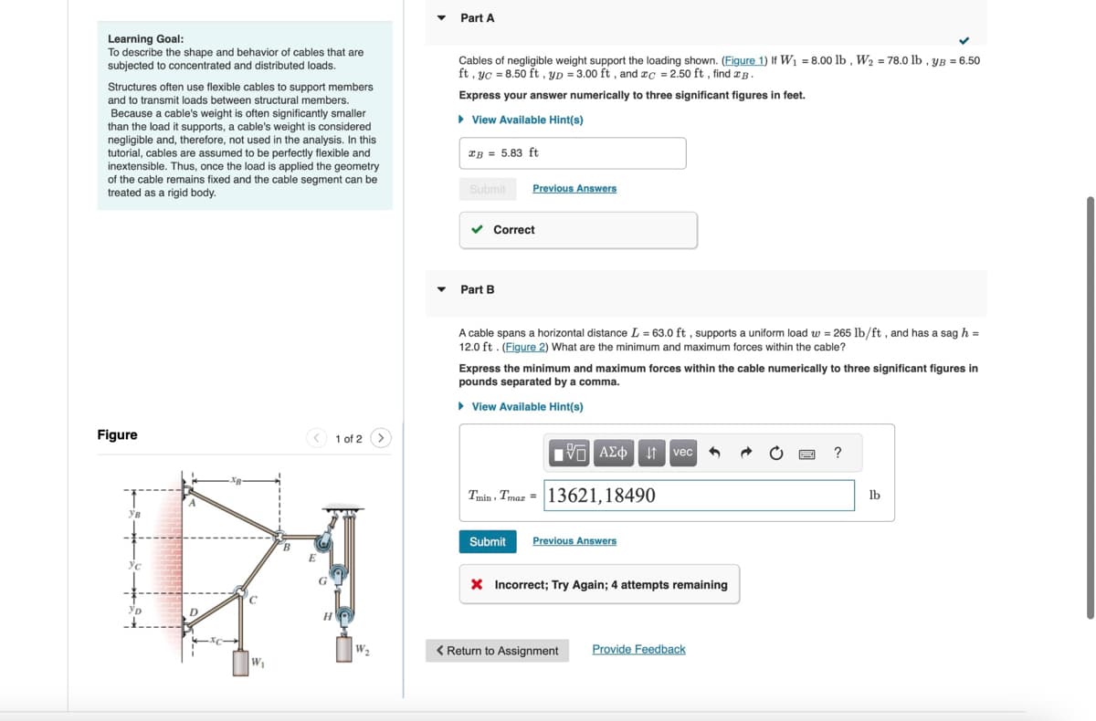 Learning Goal:
To describe the shape and behavior of cables that are
subjected to concentrated and distributed loads.
Structures often use flexible cables to support members
and to transmit loads between structural members.
Because a cable's weight is often significantly smaller
than the load it supports, a cable's weight is considered
negligible and, therefore, not used in the analysis. In this
tutorial, cables are assumed to be perfectly flexible and
inextensible. Thus, once the load is applied the geometry
of the cable remains fixed and the cable segment can be
treated as a rigid body.
Part A
Cables of negligible weight support the loading shown. (Figure 1) If W₁ = 8.00 lb, W₂ = 78.0 lb, yB = 6.50
ft, yc =8.50 ft, yD = 3.00 ft, and xc = 2.50 ft, find B.
Express your answer numerically to three significant figures in feet.
▸ View Available Hint(s)
xB = 5.83 ft
Submit
Previous Answers
Part B
Correct
A cable spans a horizontal distance L = 63.0 ft, supports a uniform load w = 265 lb/ft, and has a sag h =
12.0 ft. (Figure 2) What are the minimum and maximum forces within the cable?
Express the minimum and maximum forces within the cable numerically to three significant figures in
pounds separated by a comma.
▸ View Available Hint(s)
Figure
1 of 2
1 ΑΣΦ Η vec
?
T
Ув
YD
D
W₁
H
W₂
Tmin Tmax=13621,18490
Submit
Previous Answers
Incorrect; Try Again; 4 attempts remaining
< Return to Assignment Provide Feedback
lb