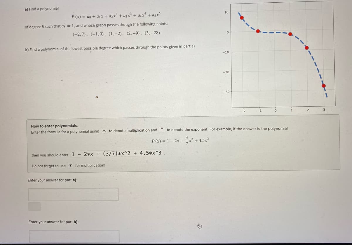 a) Find a polynomial
of degree 5 such that as
P(x)=ao+a1x+a2x² + a3x³ + a4x4 +asx³
-1, and whose graph passes though the following points:
(-2,7), (-1,0), (1,-2), (2,-9), (3,-28)
b) Find a polynomial of the lowest possible degree which passes through the points given in part a).
How to enter polynomials.
10-
0
-10
-20
-30-
-2
-1
1
2
3
^
Enter the formula for a polynomial using to denote multiplication and
to denote the exponent. For example, if the answer is the polynomial
3
P(x) 1-2x + x² +4.5x³
then you should enter 1 - 2*x + (3/7)*x^2 + 4.5*x^3.
Do not forget to use for multiplication!
+45
Enter your answer for part a):
Enter your answer for part b):