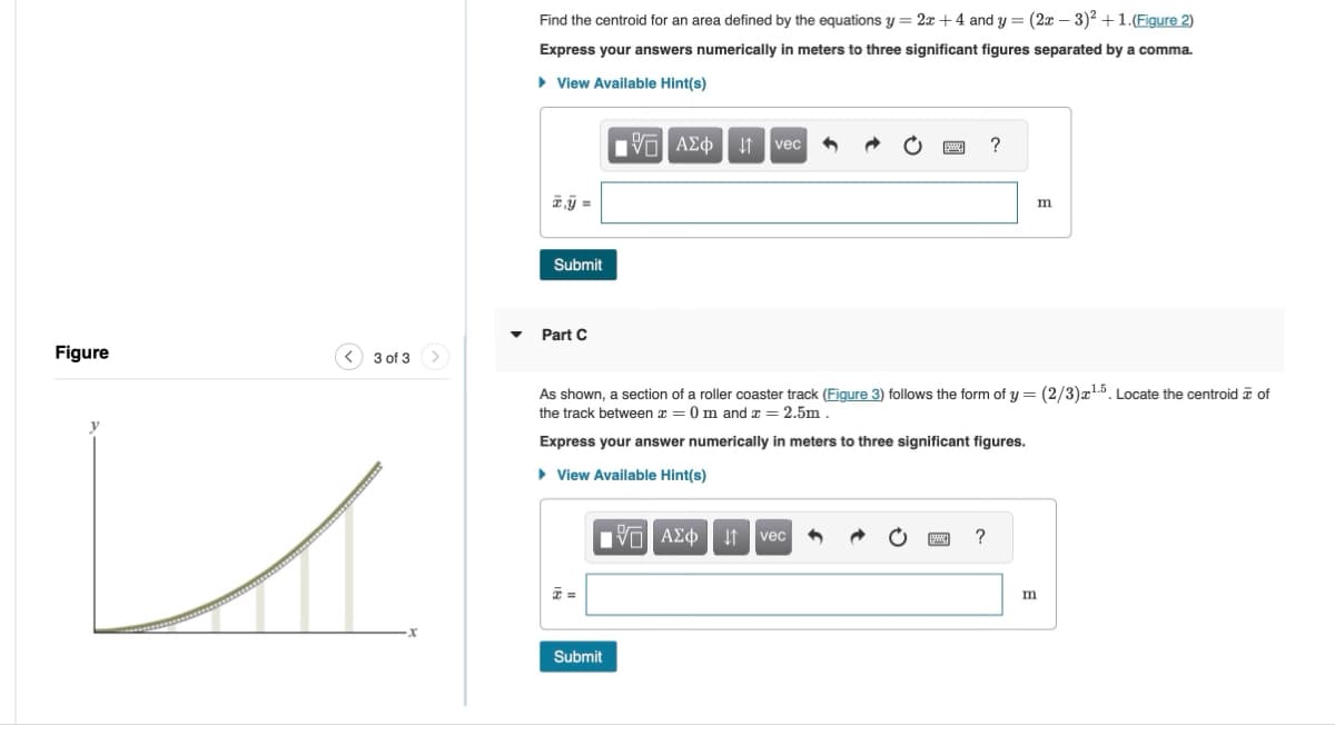 Figure
<3 of 3
イ
x
Find the centroid for an area defined by the equations y = 2x +4 and y = (2x-3)² + 1.(Figure 2)
Express your answers numerically in meters to three significant figures separated by a comma.
▸ View Available Hint(s)
Submit
ΜΕ ΑΣΦ Η vec
?
m
Part C
As shown, a section of a roller coaster track (Figure 3) follows the form of y = (2/3)x1.5. Locate the centroid of
the track between x = 0 m and x = 2.5m.
Express your answer numerically in meters to three significant figures.
▸ View Available Hint(s)
ΜΕ ΑΣΦ
↓↑ vec
x =
Submit
?
m