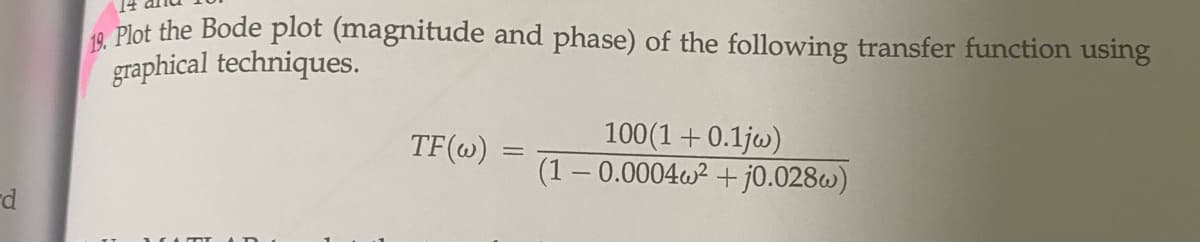 d
19, Plot the Bode plot (magnitude and phase) of the following transfer function using
graphical techniques.
TF (w)
-
100(1+0.1jw)
(1-0.0004w² + j0.028)