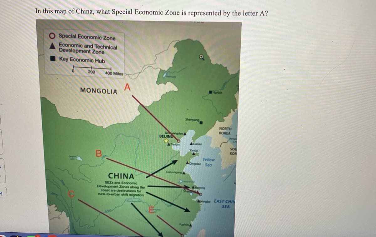 3
1
In this map of China, what Special Economic Zone is represented by the letter A?
Special Economic Zone
Economic and Technical
Development Zone
Key Economic Hub
200 400 Miles
MONGOLIA
В.
كتبه
A
CHINA
SEZS and Economic
Development Zones along the
coast are destinations for
rural-to-urban shift migration
angdao,
BELING
Lianyungang A
Sheriyang
ADalian
Yantal
Yellow
AQingdao Sea
Shar
Fuzhou
Harbin
A Nagtong
NORTH
KOREA
LI
Sou
KOR
Ningbo EAST CHIN
SEA