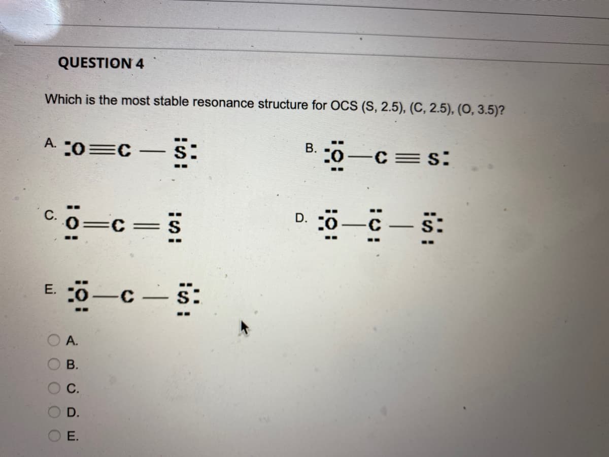 QUESTION 4
Which is the most stable resonance structure for OCS (S, 2.5), (C, 2.5), (0, 3.5)?
A. :0=C - S:
C. O=C=S
E. O
O O O O O
A.
B.
C.
D.
E.
c—s:
C
1
B.
³:0—c=s:
D. :0—C—S: