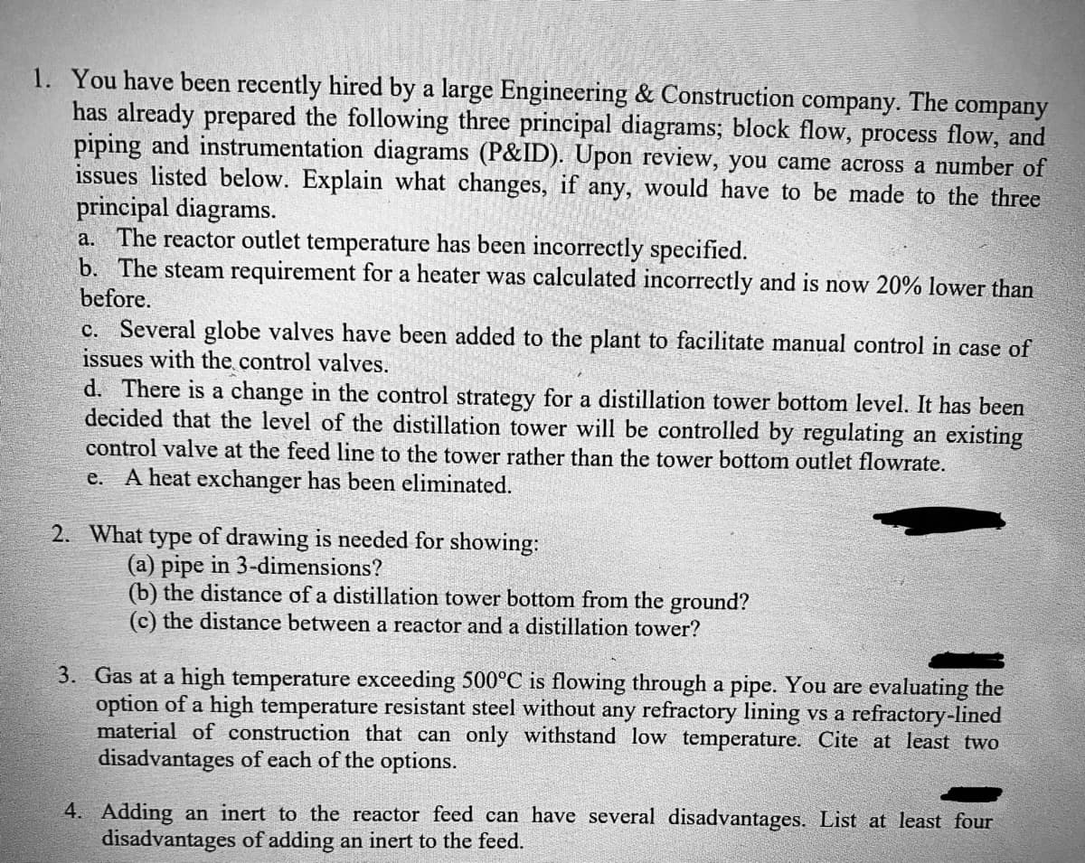 1. You have been recently hired by a large Engineering & Construction company. The company
has already prepared the following three principal diagrams; block flow, process flow, and
piping and instrumentation diagrams (P&ID). Upon review, you came across a number of
issues listed below. Explain what changes, if any, would have to be made to the three
principal diagrams.
a. The reactor outlet temperature has been incorrectly specified.
b. The steam requirement for a heater was calculated incorrectly and is now 20% lower than
before.
c. Several globe valves have been added to the plant to facilitate manual control in case of
issues with the control valves.
d. There is a change in the control strategy for a distillation tower bottom level. It has been
decided that the level of the distillation tower will be controlled by regulating an existing
control valve at the feed line to the tower rather than the tower bottom outlet flowrate.
e. A heat exchanger has been eliminated.
2. What type of drawing is needed for showing:
(a) pipe in 3-dimensions?
(b) the distance of a distillation tower bottom from the ground?
(c) the distance between a reactor and a distillation tower?
3. Gas at a high temperature exceeding 500°C is flowing through a pipe. You are evaluating the
option of a high temperature resistant steel without any refractory lining vs a refractory-lined
material of construction that can only withstand low temperature. Cite at least two
disadvantages of each of the options.
4. Adding an inert to the reactor feed can have several disadvantages. List at least four
disadvantages of adding an inert to the feed.