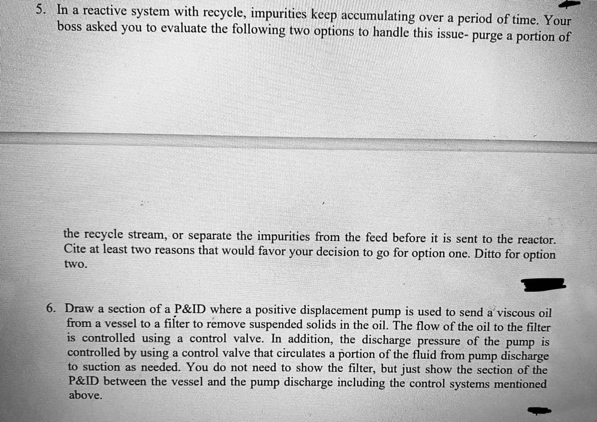 5. In a reactive system with recycle, impurities keep accumulating over a period of time. Your
boss asked you to evaluate the following two options to handle this issue- purge a portion of
the recycle stream, or separate the impurities from the feed before it is sent to the reactor.
Cite at least two reasons that would favor your decision to go for option one. Ditto for option
two.
6. Draw a section of a P&ID where a positive displacement pump is used to send a viscous oil
from a vessel to a filter to remove suspended solids in the oil. The flow of the oil to the filter
is controlled using a control valve. In addition, the discharge pressure of the pump is
controlled by using a control valve that circulates a portion of the fluid from pump discharge
to suction as needed. You do not need to show the filter, but just show the section of the
P&ID between the vessel and the pump discharge including the control systems mentioned
above.