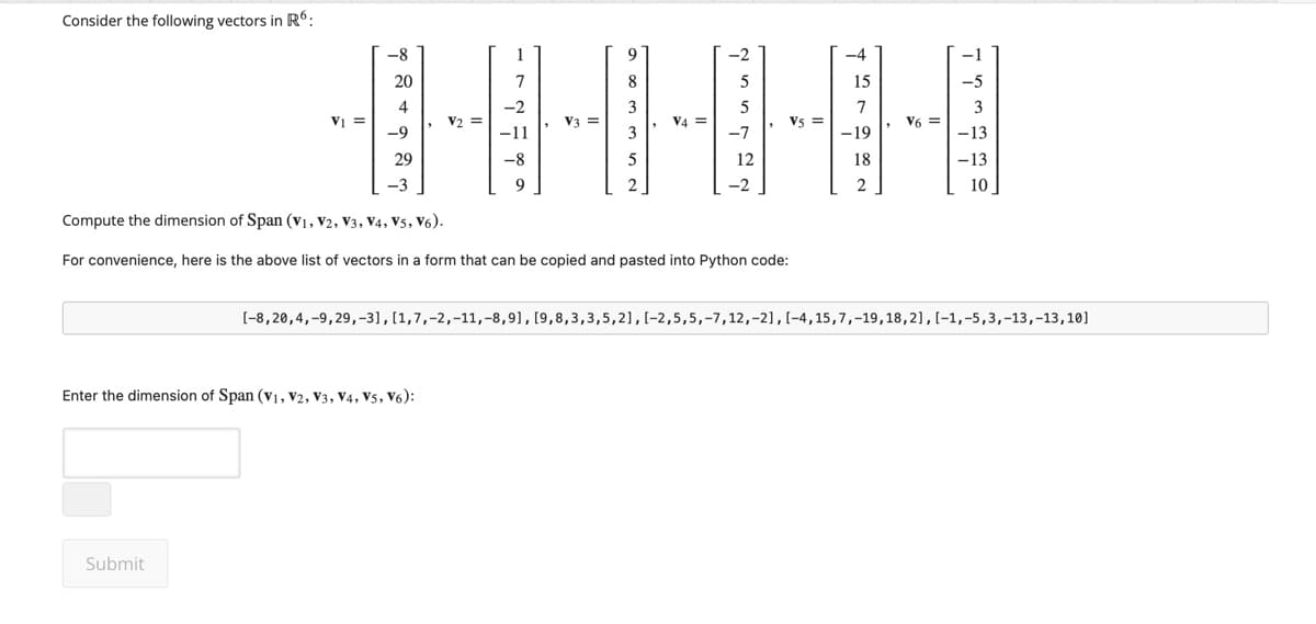 Consider the following vectors in R6:
-8
1
20
8
4
-2
3
V2
V3=
-9
-11
3
29
-8
5
9
7
-2
15
7
-1
-5
3
HHH
-13
-13
10
5
5
V5
V6=
-7
-19
12
18
-2
2
Compute the dimension of Span (V1, V2, V3, V4, V5, V6).
For convenience, here is the above list of vectors in a form that can be copied and pasted into Python code:
[-8,20,4,-9,29,-3], [1,7,-2,-11, -8,9], [9,8,3,3,5,2], [-2,5,5,-7,12,-2], [-4,15,7,-19,18,2], [-1,-5,3,-13,-13,10]
Enter the dimension of Span (V1, V2, V3, V4, V5, V6):
Submit