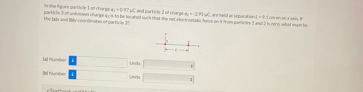 In the figure particle 1 of charge q1 = 0.97 µC and particle 2 of charge q2 = -2.95 µC, are held at separation L = 9.1 cm on an x axis. If
particle 3 of unknown charge q3 is to be located such that the net electrostatic force on it from particles 1 and 2 is zero, what must be
the (a)x and (b)y coordinates of particle 3?
(a) Number
(b) Number i
eTextbook and Media
Units
Units
+
#