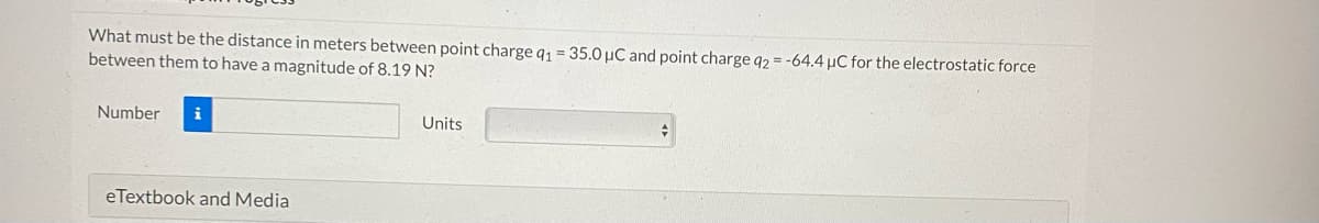 What must be the distance in meters between point charge q1 = 35.0 μC and point charge q2 = -64.4 µC for the electrostatic force
between them to have a magnitude of 8.19 N?
Number i
eTextbook and Media
Units