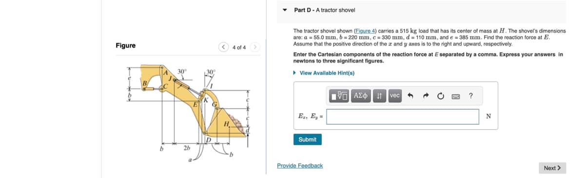 Figure
B
b
b
2b
4 of 4
Part D - A tractor shovel
The tractor shovel shown (Figure 4) carries a 515 kg load that has its center of mass at H. The shovel's dimensions
are: a = 55.0 mm, b = 220 mm, c = 330 mm, d = 110 mm, and e = 385 mm. Find the reaction force at E.
Assume that the positive direction of the x and y axes is to the right and upward, respectively.
Enter the Cartesian components of the reaction force at E separated by a comma. Express your answers in
newtons to three significant figures.
▸ View Available Hint(s)
1 ΑΣΦ Η vec
?
Ez, Ey =
H
Submit
Provide Feedback
N
Next >