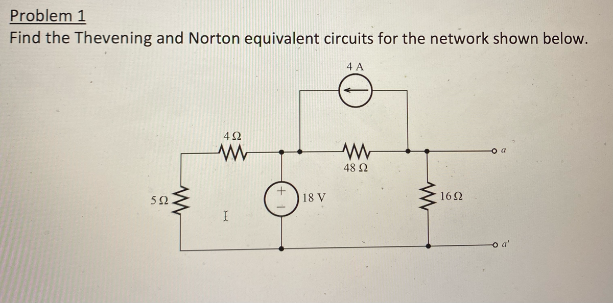 Problem 1
Find the Thevening and Norton equivalent circuits for the network shown below.
5Ω
www
4Ω
www
I
+1
18 V
4 A
www
48 Ω
16Ω
-o a
o a'