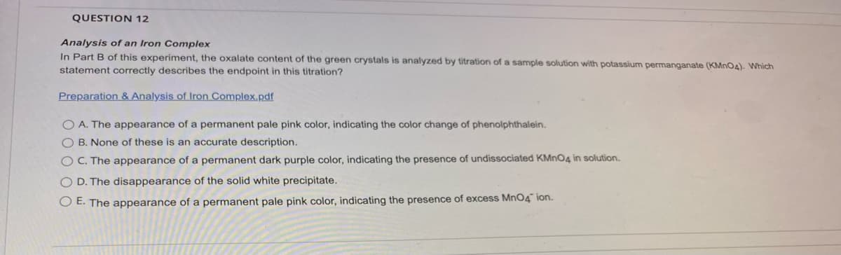QUESTION 12
Analysis of an Iron Complex
In Part B of this experiment, the oxalate content of the green crystals is analyzed by titration of a sample solution with potassium permanganate (KMnO4). Which
statement correctly describes the endpoint in this titration?
Preparation & Analysis of Iron Complex.pdf
O A. The appearance of a permanent pale pink color, indicating the color change of phenolphthalein.
O B. None of these is an accurate description.
OC. The appearance of a permanent dark purple color, indicating the presence of undissociated KMnO4 in solution.
O D. The disappearance of the solid white precipitate.
O E. The appearance of a permanent pale pink color, indicating the presence of excess MnO4 ion.