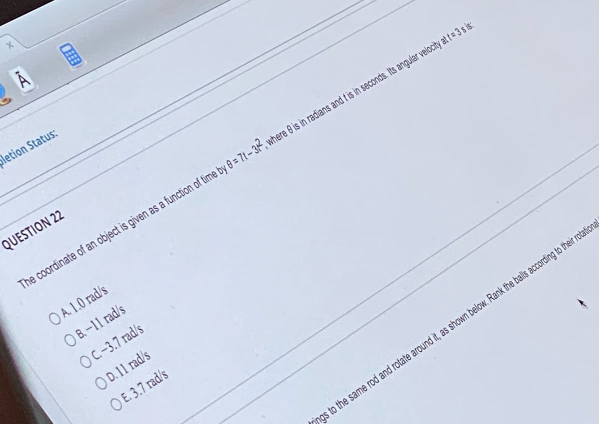 Ā
CEEE
pletion Status:
QUESTION 22
The coordinate of an object is given as a function of time by 0 = 7t-32, where 0 is in radians and it is in seconds. Its angular velocity at t = 3 s is:
OA. 1.0 rad/s
OB.-11 rad/s
OC.-3.7 rad/s
OD. 11 rad/s
OE. 3.7 rad/s
ings to the same rod and rotate around it, as shown below. Rank the balls according to their rotational