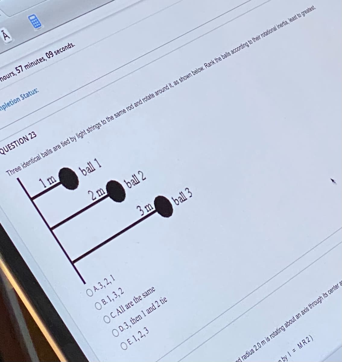 Ā
mours, 57 minutes, 09 seconds.
impletion Status:
QUESTION 23
Three identical balls are tied by light strings to the same rod and rotate around it, as shown below. Rank the balls according to their rotational inertia, least to greatest.
ball 1
1m.
2m
ball 2
3m
OA. 3, 2, 1
OB. 1, 3, 2
OC. All are the same
OD.3, then 1 and 2 tie
OE. 1,2,3
ball 3
radius 2.0 m is rotating about an axis through its center as
by 1 = MR2)