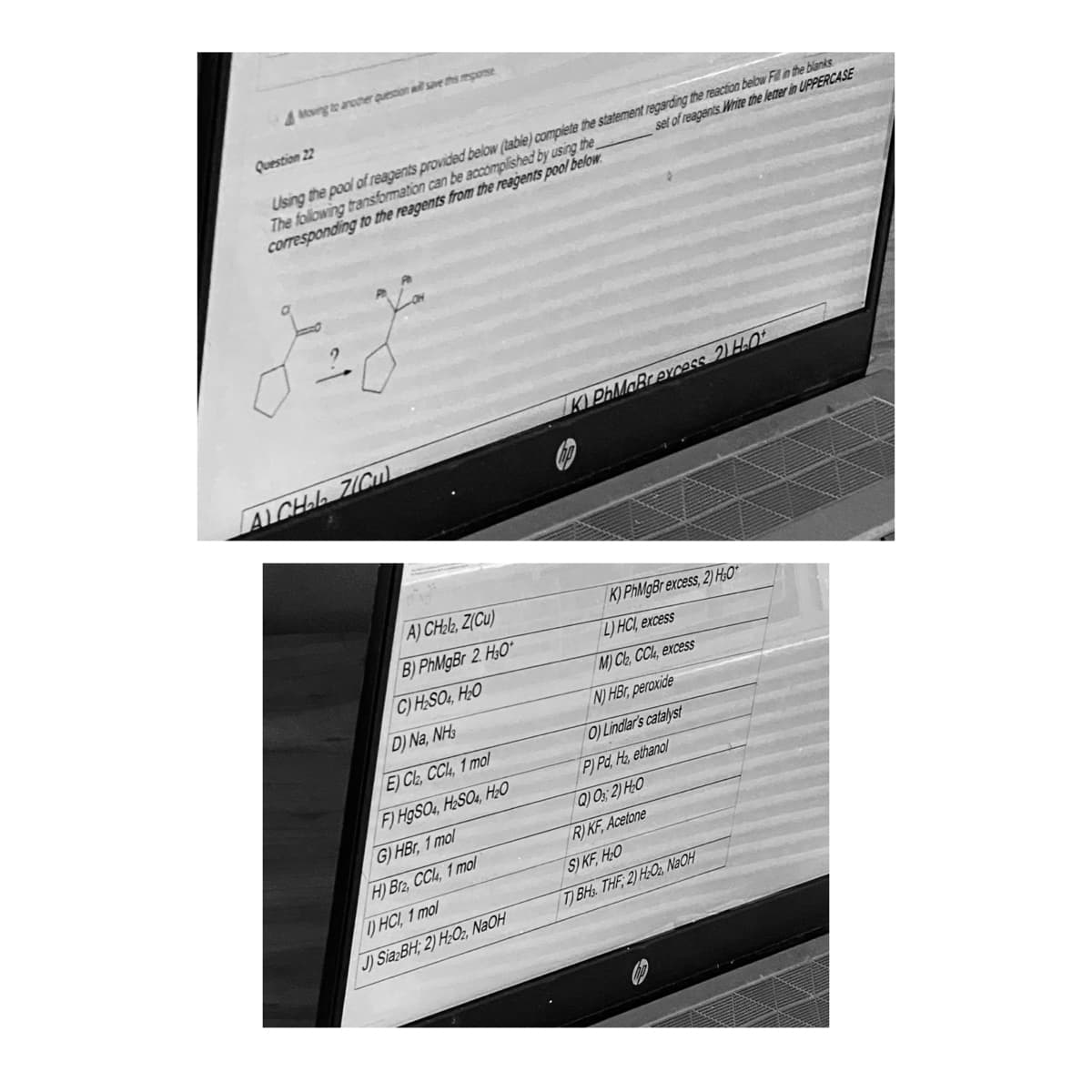 Moving to another question will save the reporse
Question 22
Using the pool of reagents provided below (table) complete the statement regarding the reaction below Fill in the blanks
The following transformation can be accomplished by using the
corresponding to the reagents from the reagents pool below
set of reagents Write the letter in UPPERCASE
AICHAL ZICul
A) CH₂l2, Z(Cu)
B) PhMgBr 2 H3O*
C) H₂SO4, H₂O
D) Na, NH3
E) Cl₂, CC, 1 mol
F) HgSO4, H₂SO4, H₂O
G) HBr, 1 mol
H) B2, CC, 1 mol
I) HCl, 1 mol
J) Sia BH; 2) H₂O2, NaOH
KI PhMaBrexcess 2) H.O
K) PhMgBr excess, 2) H₂0*
L) HCl, excess
(M) Ch, CCI, excess
N) HBr, peroxide
O) Lindlar's catalyst
P) Pd, H₂, ethanol
Q) 03; 2) H₂O
R) KF, Acetone
S) KF, H₂O
T) BHS. THF 2) H₂O2, NaOH