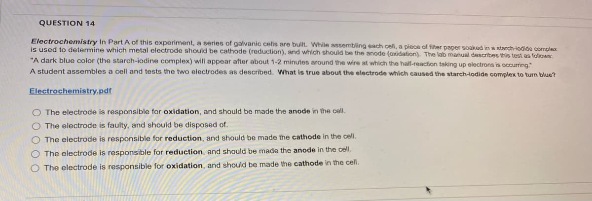 QUESTION 14
Electrochemistry In Part A of this experiment, a series of galvanic cells are built. While assembling each cell, a piece of filter paper soaked in a starch-iodide complex
is used to determine which metal electrode should be cathode (reduction), and which should be the anode (oxidation). The lab manual describes this test as follows:
"A dark blue color (the starch-iodine complex) will appear after about 1-2 minutes around the wire at which the half-reaction taking up electrons is occurring."
A student assembles a cell and tests the two electrodes as described. What is true about the electrode which caused the starch-iodide complex to turn blue?
Electrochemistry.pdf
O The electrode is responsible for oxidation, and should be made the anode in the cell.
The electrode is faulty, and should be disposed of.
O The electrode is responsible for reduction, and should be made the cathode in the cell.
The electrode is responsible for reduction, and should be made the anode in the cell.
O The electrode is responsible for oxidation, and should be made the cathode in the cell.