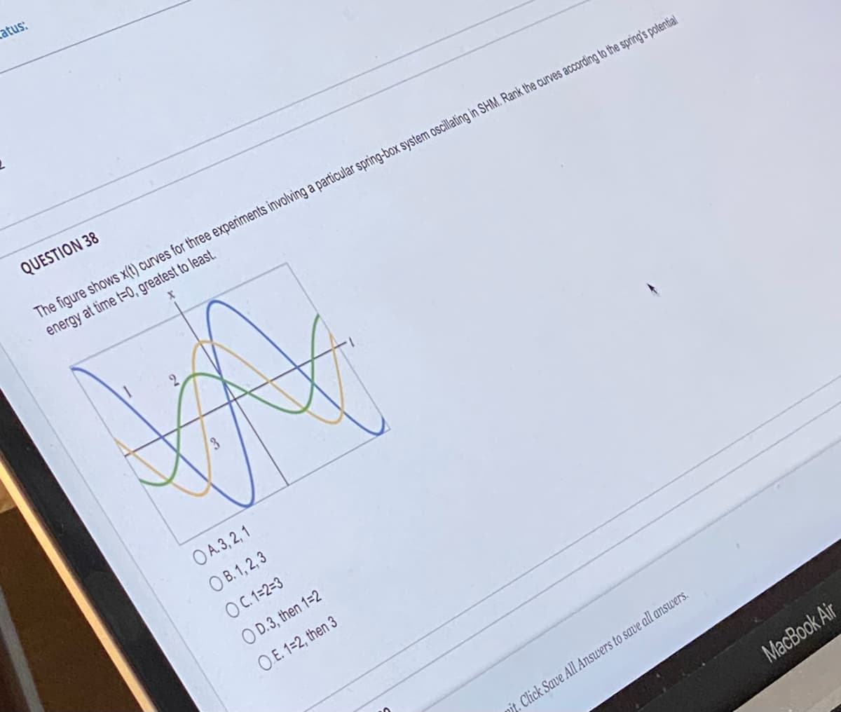 tatus:
QUESTION 38
The figure shows x(t) curves for three experiments involving a particular spring-box system oscillating in SHM. Rank the curves according to the spring's potential
energy at time t=0, greatest to least.
Xx
O A. 3, 2, 1
O B. 1, 2, 3
O C.1=2=3
O D.3, then 1=2
O.E. 1=2, then 3
nit. Click Save All Answers to save all answers.
MacBook Air