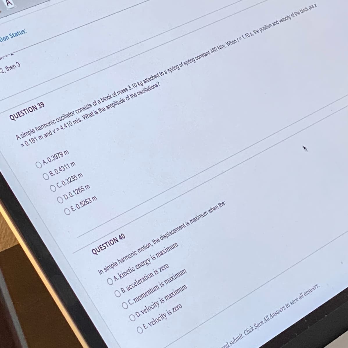 tion Status:
2, then 3
QUESTION 39
A simple harmonic oscillator consists of a block of mass 3.10 kg attached to a spring of spring constant 480 N/m. When t= 1.10 s, the position and velocity of the block are x
= 0.181 m and v=4.410 m/s. What is the amplitude of the oscillations?
OA.0.3979 m
OB. 0.4311 m
OC.0.3235 m
OD.0.1265 m
OE. 0.5263 m
QUESTION 40
In simple harmonic motion, the displacement is maximum when the:
OA. kinetic energy is maximum
OB. acceleration is zero
OC. momentum is maximum
OD. velocity is maximum
O E. velocity is zero
mnd submit. Click Save All Answers to save all answers.