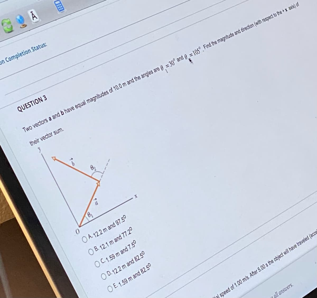 30A
On Completion Status:
QUESTION 3
Two vectors a and b have equal magnitudes of 10.0 m and the angles are = 30° and = 105°. Find the magnitude and direction (with respect to the + x axis) of
their vector sum.
0₁
0
OA. 12.2 m and 97.50
OB. 12.1 m and 77.2°
O C. 1.59 m and 7.50
OD. 12.2 m and 82.50
O E. 1.59 m and 82.50
all answers.
al speed of 1.00 m/s. After 5.00 s the object will have traveled (acce