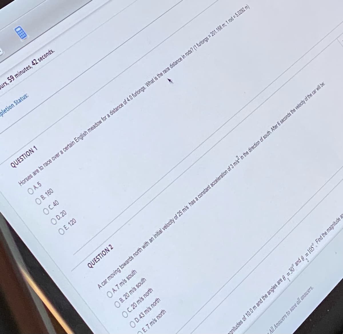 urs, 59 minutes, 42 seconds.
pletion Status:
QUESTION 1
Horses are to race over a certain English meadow for a distance of 4.0 furlongs. What is the race distance in rods? (1 furlongs = 201.168 m; 1 rod = 5.0292 m)
OA5
OB. 160
OC.40
OD. 20
OE. 120
QUESTION 2
All Answers to save all answers.
A
gnitudes of 10.0 m and the angles are = 30° and 6 = 105°, Find the magnitude ar
A car moving towards north with an initial velocity of 25 m/s has a constant acceleration of 3 m/s2 in the direction of south. After 6 seconds the velocity of the car will be:
OA7 m/s south
OB. 20 m/s south
OC. 20 m/s north
OD.43 m/s north
E.7 m/s north