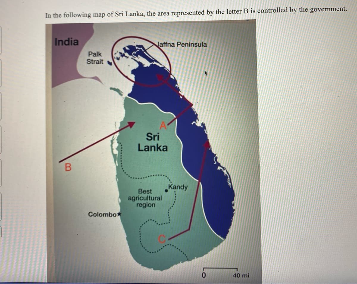 In the following map of Sri Lanka, the area represented by the letter B is controlled by the government.
India
B
Palk
Strait
Colombox
Naffna Peninsula
A
Sri
Lanka
Best
agricultural
region
C
Kandy
40 mi