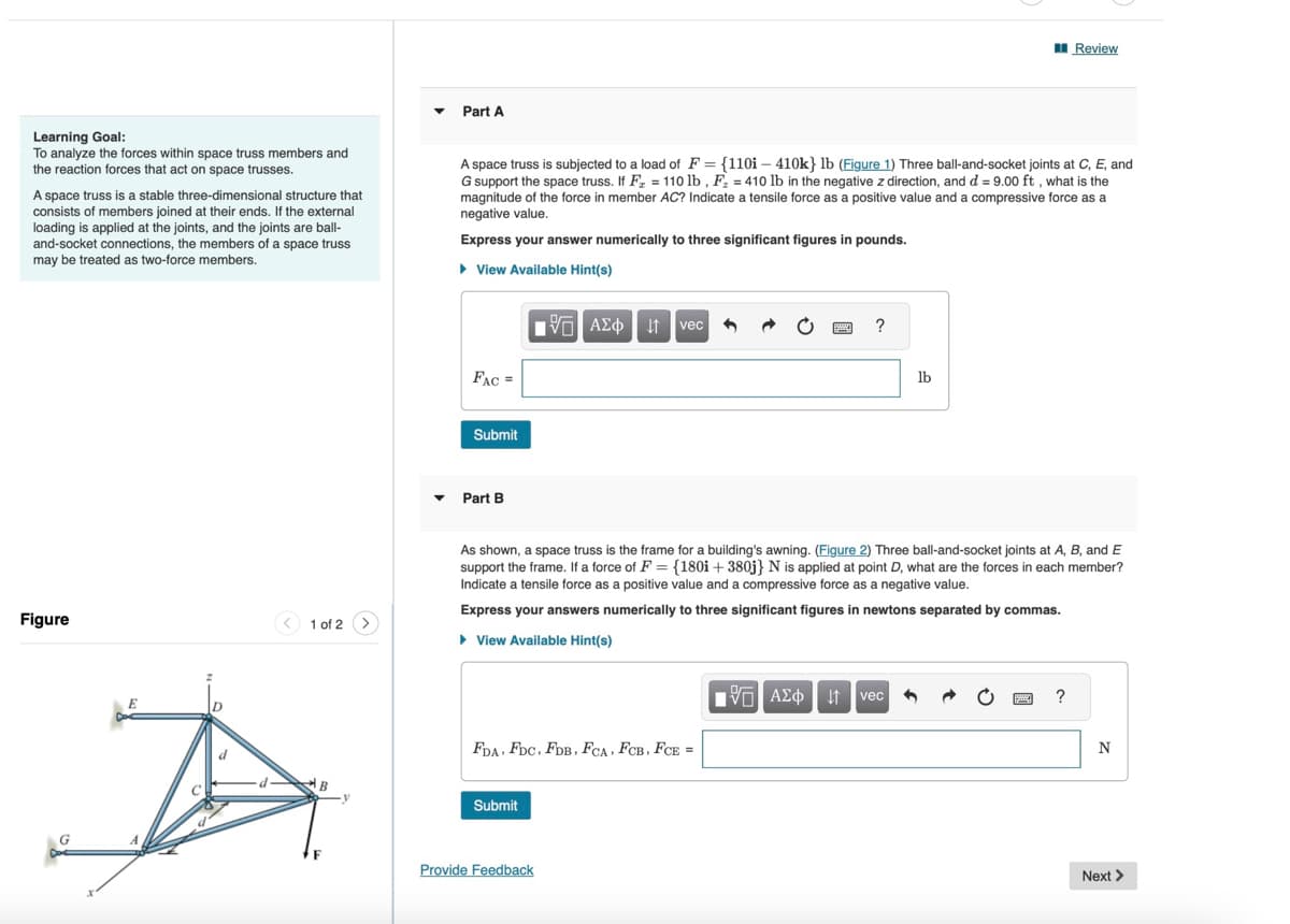 ▾
Part A
Review
Learning Goal:
To analyze the forces within space truss members and
the reaction forces that act on space trusses.
A space truss is a stable three-dimensional structure that
consists of members joined at their ends. If the external
loading is applied at the joints, and the joints are ball-
and-socket connections, the members of a space truss
may be treated as two-force members.
A space truss is subjected to a load of F = {1101 - 410k} lb (Figure 1) Three ball-and-socket joints at C, E, and
G support the space truss. If F = 110 lb, F = 410 lb in the negative z direction, and d = 9.00 ft, what is the
magnitude of the force in member AC? Indicate a tensile force as a positive value and a compressive force as a
negative value.
Express your answer numerically to three significant figures in pounds.
Figure
1 of 2
B
▸ View Available Hint(s)
1 ΑΣΦ Η vec
FAC=
Submit
?
lb
▾ Part B
As shown, a space truss is the frame for a building's awning. (Figure 2) Three ball-and-socket joints at A, B, and E
support the frame. If a force of F = {180i + 380j} N is applied at point D, what are the forces in each member?
Indicate a tensile force as a positive value and a compressive force as a negative value.
Express your answers numerically to three significant figures in newtons separated by commas.
▸ View Available Hint(s)
FDA FDC, FDB, FCA, FCB, FCE =
Submit
Provide Feedback
1 ΑΣΦ Η vec
?
N
Next >