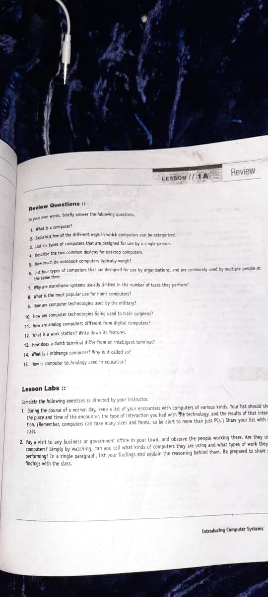 Review
LESSON // 1A
Review Questions ::
wur own words, briefly answer the following questions.
1. What is a computer?
. Erplain a few of the different ways in which computers can be categorized.
1. List six types of computers that are designed for use by a single person.
4 Describe the twD common designs for desktop computers.
5. How much do notebook computers typically weigh?
6 List four types of computers that are designed for use by organizations, and are commonly used by multiple people at
the same time.
-. Why are mainframe systems usually limited in the number of tasks they perform?
8. What is the most popular use for home computers?
9. How are computer technologies used by the military?
10. How are computer technologies being used to train surgeons?
11. How are analog computers different from digital computers?
12 What is a work station? Write down its features.
13. How does a dumb terminal differ from an inteligent terminal?
14. What is a midrange computer? Why is it called so?
15. How is computer technology used in education?
Lesson Labs :
Complete the following exercises as directed by your instructor.
1. During the course of a normal day, keep a list of your encounters with computers of various kinds. Your list should sh
the place and time of the encounter, the type of interaction you had with the technology, and the results of that inter
tion. (Remember, computers can take many sizes and forms, so be alert to more than just PCs.) Share your list with
class.
2. Pay a visit to any business or government office in your town, and observe the people working there. Are they us
computers? Simply by watching, can you tell what kinds of computers they are using and what types of work they
performing? In a single paragraph, list your findings and explain the reasoning behind them. Be prepared to share
findings with the class.
Introducing Computer Systems
