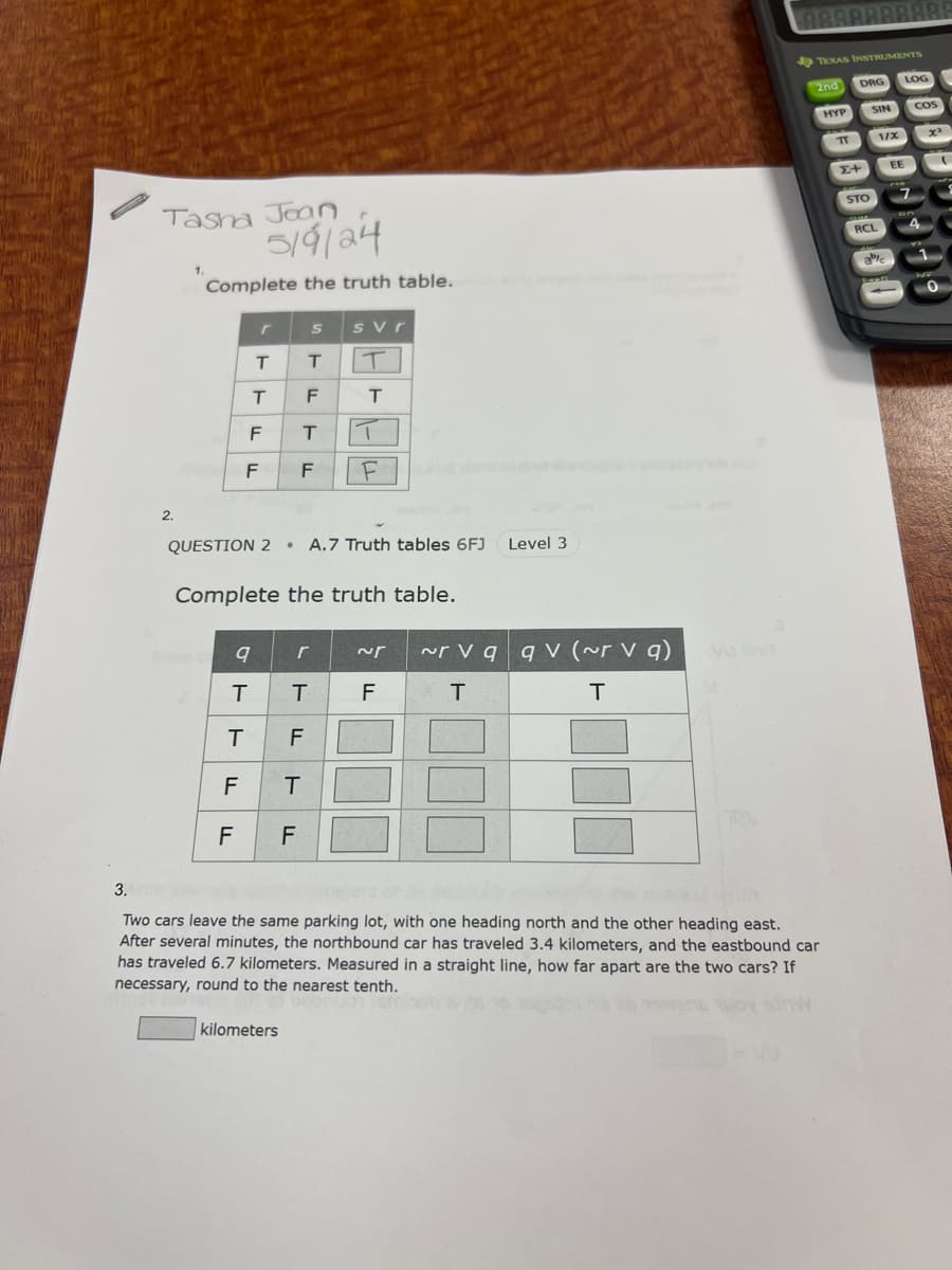 Tasha Joan
1.
5/9/24
Complete the truth table.
2.
3.
r
S
svr
T
T
T
T
F
T
F
T
F
F
F
QUESTION 2A.7 Truth tables 6FJ Level 3
Complete the truth table.
~r vq qv (~r v q)
9
r
~r
T
T
F
T
T
F
F
T
F
F
T
xx
EE
00000006
TEXAS INSTRUMENTS
2nd
DRG
LOG
SIN
COS
0000030
Two cars leave the same parking lot, with one heading north and the other heading east.
After several minutes, the northbound car has traveled 3.4 kilometers, and the eastbound car
has traveled 6.7 kilometers. Measured in a straight line, how far apart are the two cars? If
necessary, round to the nearest tenth.
kilometers