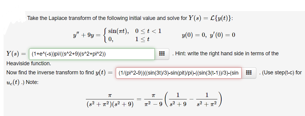 Take the Laplace transform of the following initial value and solve for Y(s) = L{y(t)}:
sin(π ) , 0<t<1
0,
y" + 9y =
y(0) = 0, y'(0) = 0
1<t
Y(s) = (1+e^(-s))pi/((s^2+9)(s^2+pi^2))
. Hint: write the right hand side in terms of the
Heaviside function.
Now find the inverse transform to find y(t)
(1/(pi^2-9)((sin(3t)/3)-sin(pit)/pi)-((sin(3(t-1))/3)-(sin
. (Use step(t-c) for
uc(t) .) Note:
1
1
(s2 + 7²)(s² + 9)
9
s² + 9
s2 + 72
