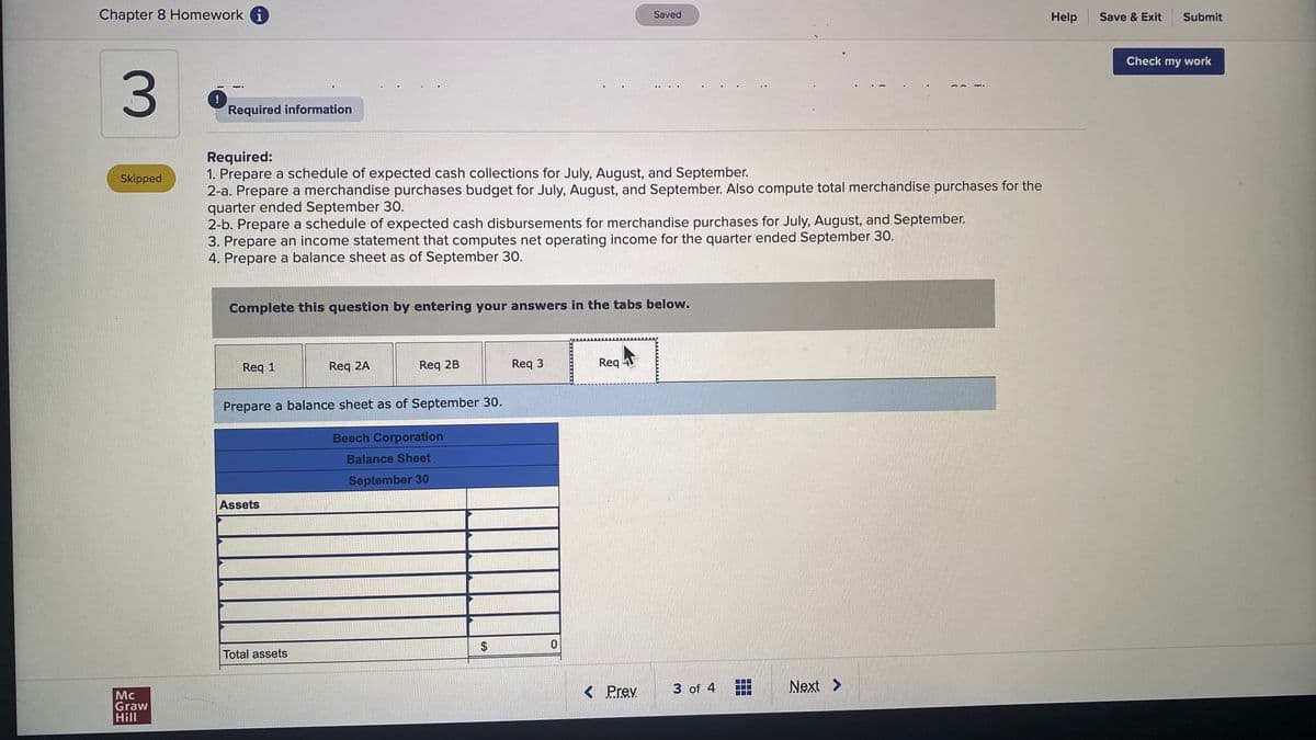 Chapter 8 Homework i
Saved
Help
Save & Exit
Submit
Check my work
3.
....
!
Required information
Required:
1. Prepare a schedule of expected cash collections for July, August, and September.
2-a. Prepare a merchandise purchases budget for July, August, and September. Also compute total merchandise purchases for the
quarter ended September 30.
2-b. Prepare a schedule of expected cash disbursements for merchandise purchases for July, August, and September.
3. Prepare an income statement that computes net operating income for the quarter ended September 30.
4. Prepare a balance sheet as of September 30.
Skipped
Complete this question by entering your answers in the tabs below.
Req 1
Req 2A
Req 2B
Req 3
Req AT
Prepare a balance sheet as of September 30.
Beech Corporation
Balance Sheet
September 30
Assets
Total assets
< Prev
3 of 4
Next >
Mc
Graw
Hill
i
%24
