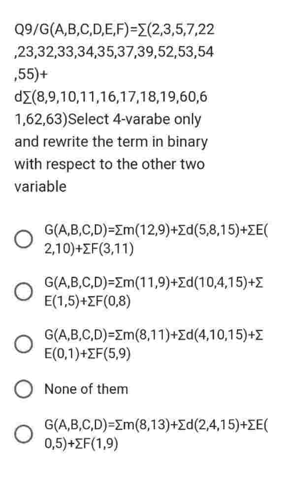 Q9/G(A,B,C,D,E,F)=(2,3,5,7,22
,23,32,33,34,35,37,39,52,53,54
,55)+
dΣ(8,9,10,11,16,17,18,19,60,6
1,62,63)Select 4-varabe only
and rewrite the term in binary
with respect to the other two
variable
O
O
G(A,B,C,D)=[m(12,9)+Σd(5,8,15)+ΣE(
2,10)+F(3,11)
G(A,B,C,D)=Σm(11,9)+Σd(10,4,15)+{
E(1,5)+F(0,8)
G(A,B,C,D)=Σm(8,11)+Σd(4,10,15)+Σ
E(0,1)+ZF(5,9)
None of them
G(A,B,C,D)=Em(8,13)+Σd(2,4,15)+ZE(
0,5)+F(1,9)