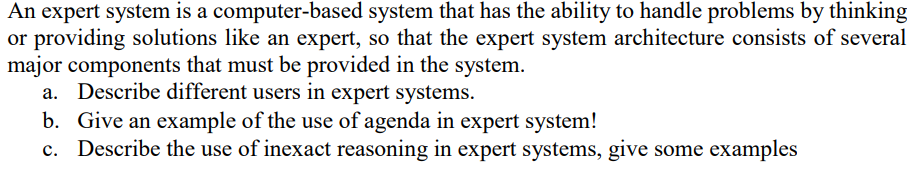 An expert system is a computer-based system that has the ability to handle problems by thinking
or providing solutions like an expert, so that the expert system architecture consists of several
major components that must be provided in the system.
a. Describe different users in expert systems.
b. Give an example of the use of agenda in expert system!
c. Describe the use of inexact reasoning in expert systems, give some examples
