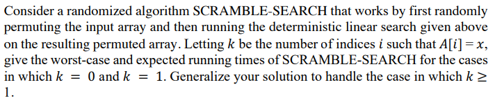 Consider a randomized algorithm SCRAMBLE-SEARCH that works by first randomly
permuting the input array and then running the deterministic linear search given above
on the resulting permuted array. Letting k be the number of indices i such that A[i] =x,
give the worst-case and expected running times of SCRAMBLE-SEARCH for the cases
1. Generalize your solution to handle the case in which k >
in which k
O and k =
1.
