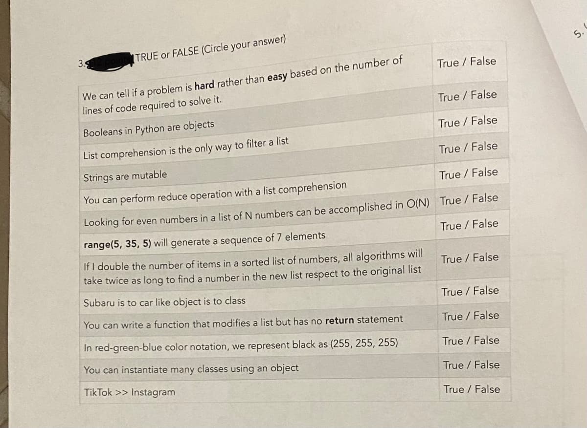 3.9.
TRUE or FALSE (Circle your answer)
True / False
We can tell if a problem is hard rather than easy based on the number of
lines of code required to solve it.
True / False
Booleans in Python are objects
True / False
List comprehension is the only way to filter a list
True / False
Strings are mutable
True / False
You can perform reduce operation with a list comprehension
Looking for even numbers in a list of N numbers can be accomplished in O(N) True / False
range(5, 35, 5) will generate a sequence of 7 elements
True / False
If I double the number of items in a sorted list of numbers, all algorithms will
take twice as long to find a number in the new list respect to the original list
True / False
Subaru is to car like object is to class
True/False
You can write a function that modifies a list but has no return statement
True / False
In red-green-blue color notation, we represent black as (255, 255, 255)
You can instantiate many classes using an object
True False
True / False
TikTok >> Instagram
True False
6