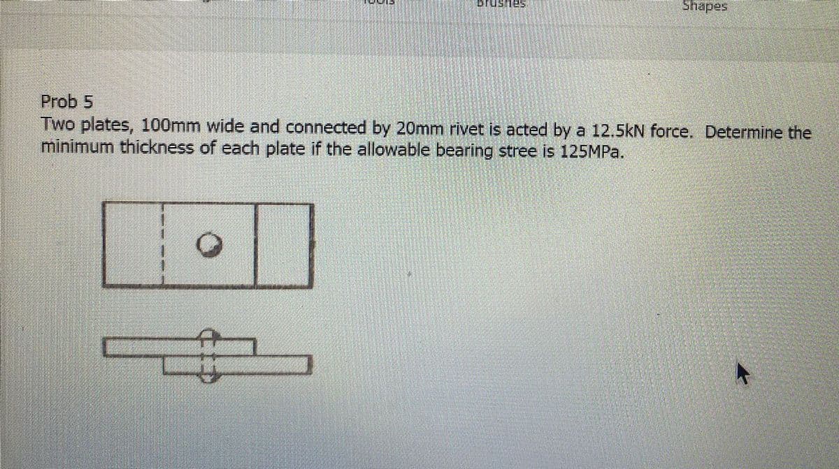 OTUSTES
Shapes
Prob 5
Two plates, 100mm wide and connected by 20mm rivet is acted by a 12.5kN force. Determine the
minimum thickness of each plate if the allowable bearing stree is 125MPa.