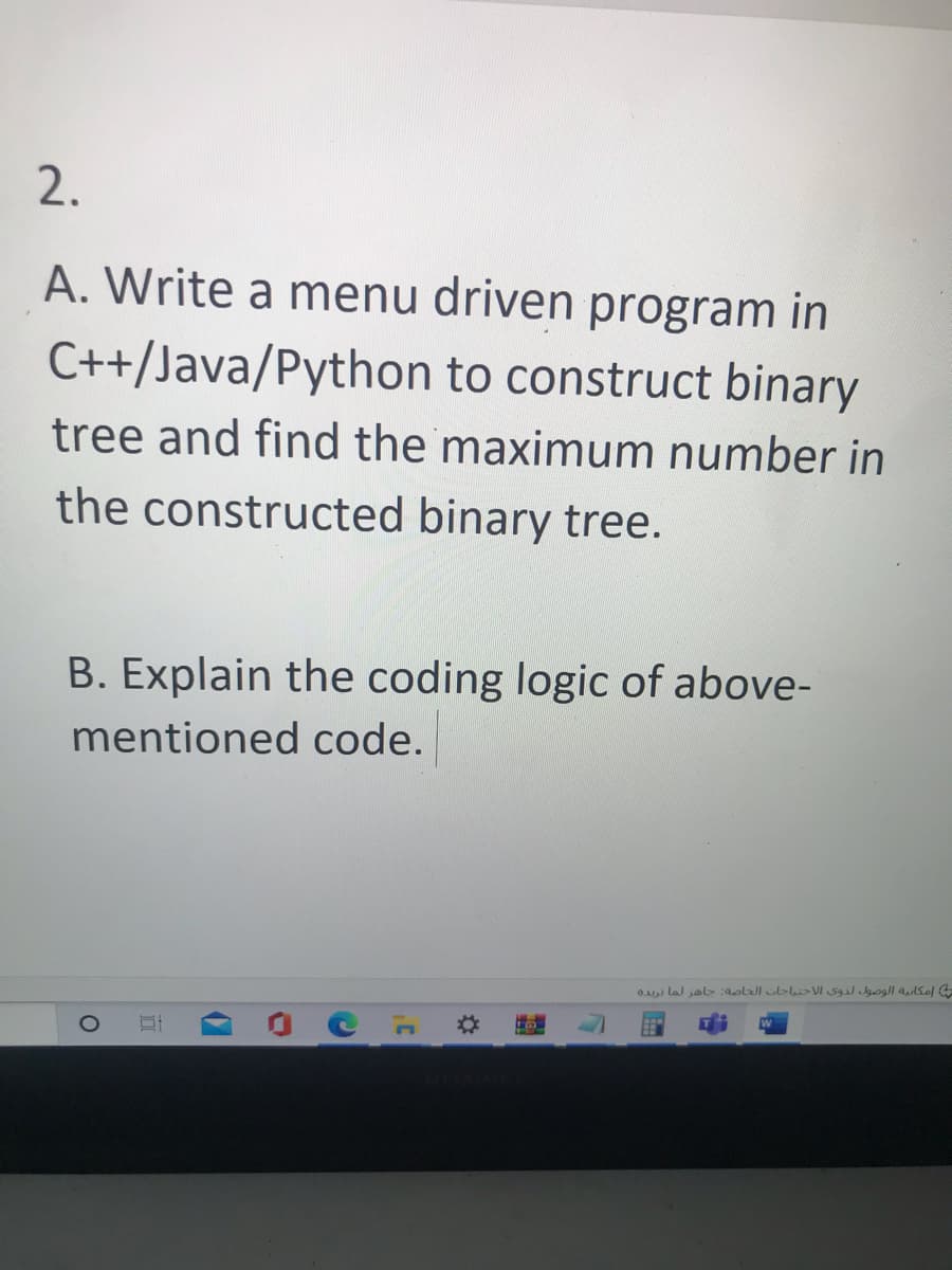 2.
A. Write a menu driven program in
C++/Java/Python to construct binary
tree and find the maximum number in
the constructed binary tree.
B. Explain the coding logic of above-
mentioned code.
O
B
C
C
3¹
إمكانية الوصول لذوي الاحتياجات الخاصة: جاهز لما تريده