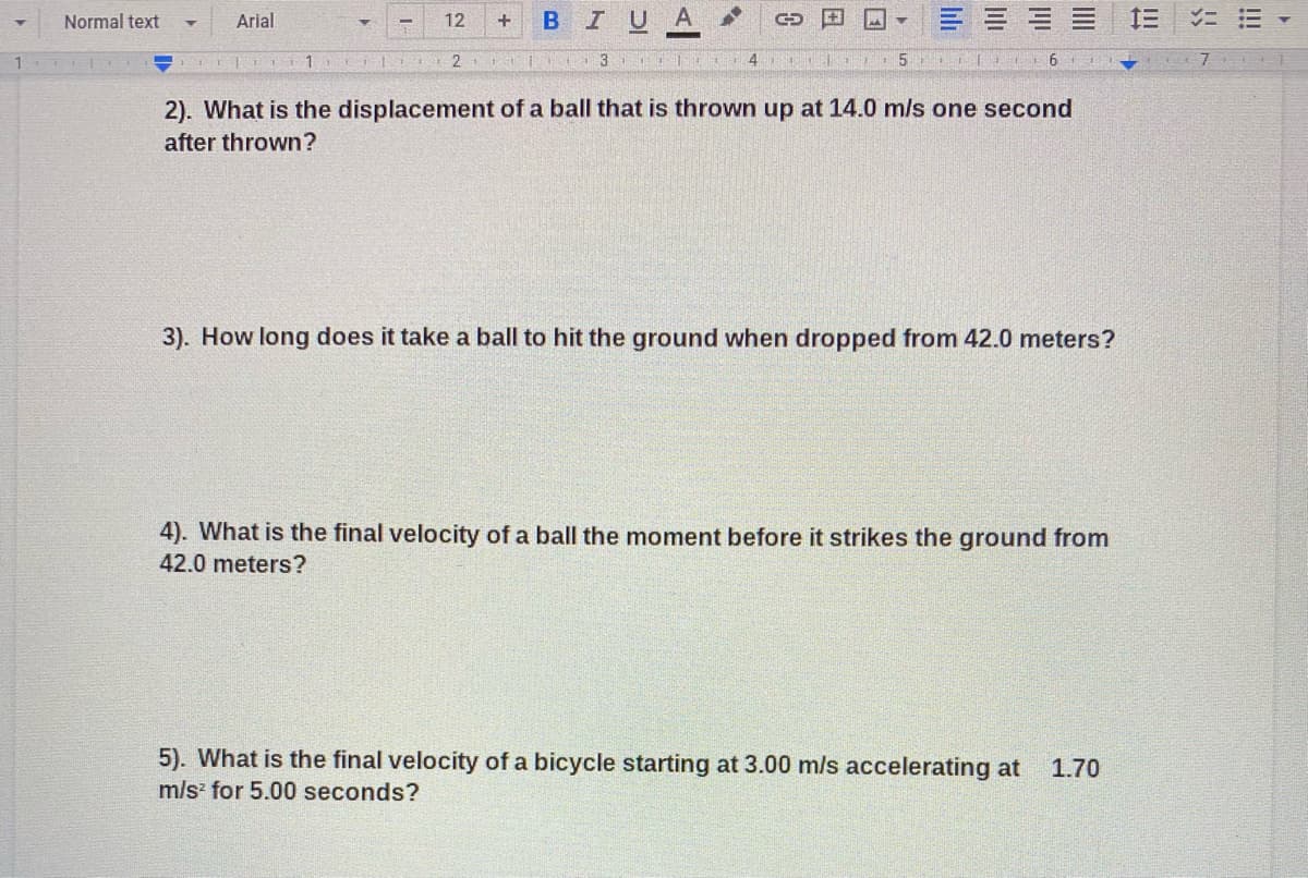 BIUA
三
Normal text
Arial
12
+
3 i4
5
2). What is the displacement of a ball that is thrown up at 14.0 mls one second
after thrown?
3). How long does it take a ball to hit the ground when dropped from 42.0 meters?
4). What is the final velocity of a ball the moment before it strikes the ground from
42.0 meters?
5). What is the final velocity of a bicycle starting at 3.00 m/s accelerating at
1.70
m/s for 5.00 seconds?
!!!
III
III
lıli
