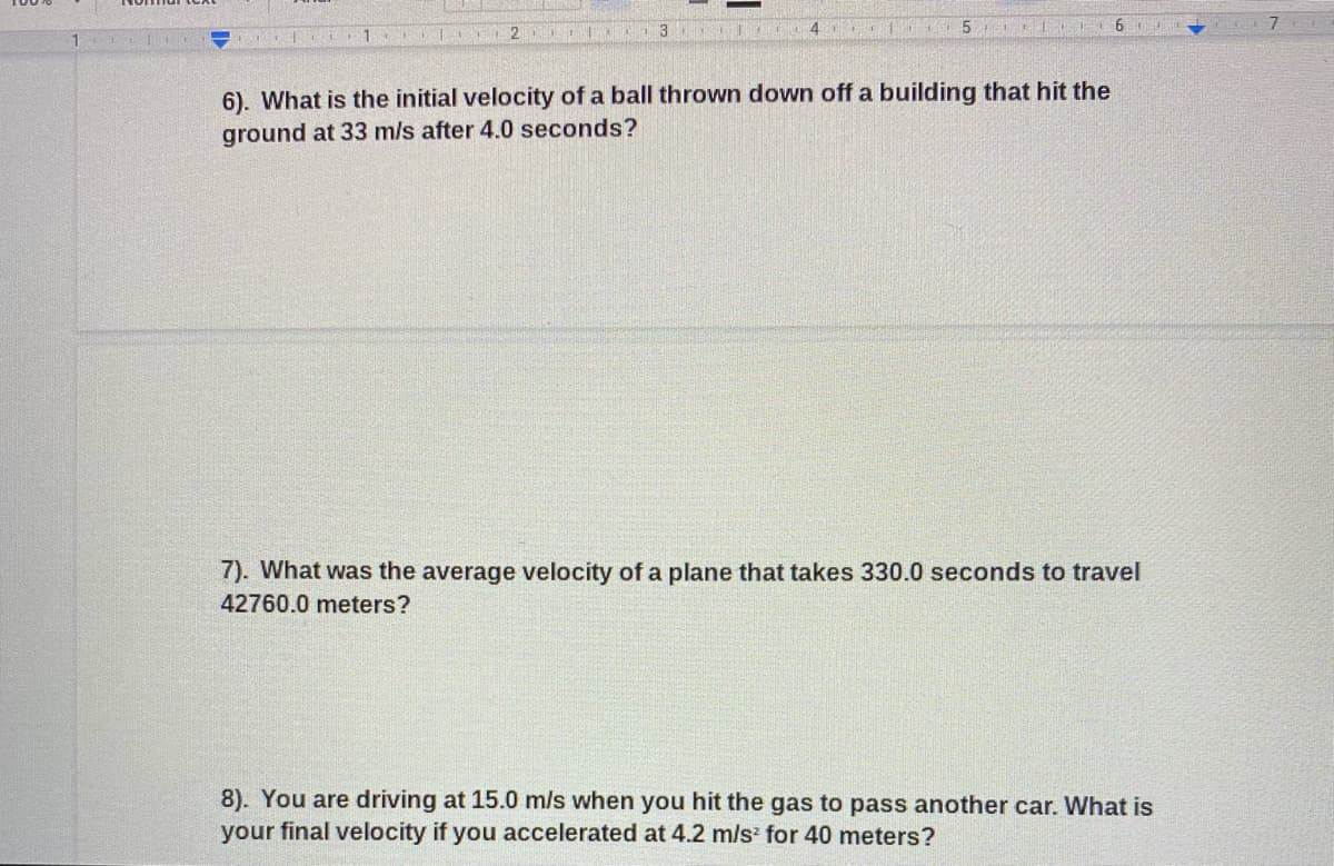 3
6.
1
6). What is the initial velocity of a ball thrown down off a building that hit the
ground at 33 m/s after 4.0 seconds?
7). What was the average velocity of a plane that takes 330.0 seconds to travel
42760.0 meters?
8). You are driving at 15.0 m/s when you hit the gas to pass another car. What is
your final velocity if you accelerated at 4.2 m/s for 40 meters?
