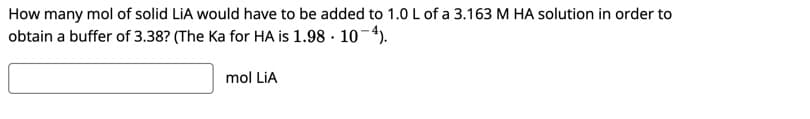 How many mol of solid LiA would have to be added to 1.0 L of a 3.163 M HA solution in order to
obtain a buffer of 3.38? (The Ka for HA is 1.98 · 10-4).
mol LiA
