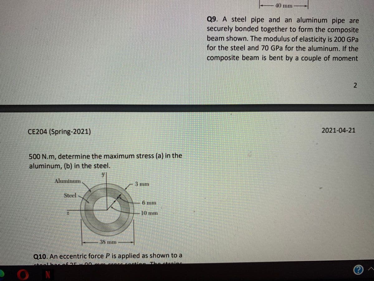 40 mm
Q9. A steel pipe and an aluminum pipe are
securely bonded together to form the composite
beam shown. The modulus of elasticity is 200 GPa
for the steel and 70 GPa for the aluminum. If the
composite beam is bent by a couple of moment
CE204 (Spring-2021)
2021-04-21
500 N.m, determine the maximum stress (a) in the
aluminum, (b) in the steel.
Aluminum
3 mm
Steel
6 mm
10 mm
38 mm
Q10. An eccentric force P is applied as shown to a
ON
