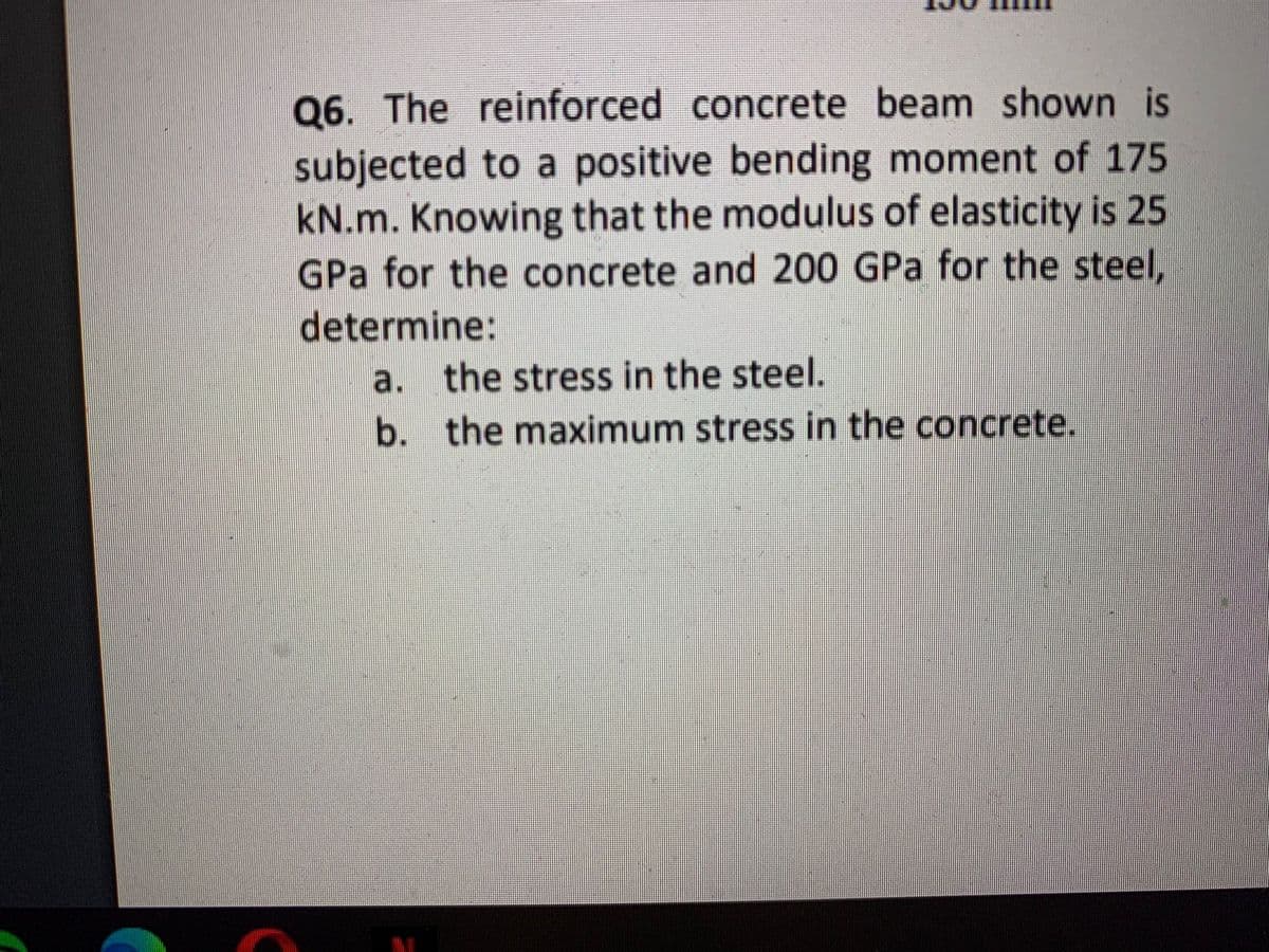 Q6. The reinforced concrete beam shown is
subjected to a positive bending moment of 175
kN.m. Knowing that the modulus of elasticity is 25
GPa for the concrete and 200 GPa for the steel,
determine:
a. the stress in the steel.
b. the maximum stress in the concrete.
