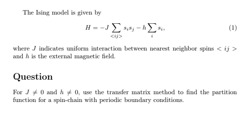 The Ising model is given by
H = -JΣ Sisj-hΣsi,
<ij>
(1)
where J indicates uniform interaction between nearest neighbor spins < ij >
and h is the external magnetic field.
Question
For J0 and h 0, use the transfer matrix method to find the partition
function for a spin-chain with periodic boundary conditions.