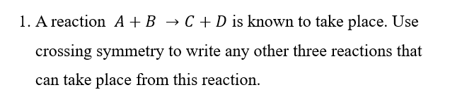 1. A reaction A + B → C + D is known to take place. Use
crossing symmetry to write any other three reactions that
can take place from this reaction.