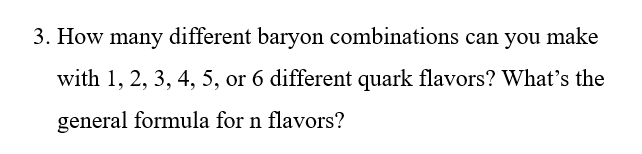 3. How many different baryon combinations can you make
with 1, 2, 3, 4, 5, or 6 different quark flavors? What's the
general formula for n flavors?