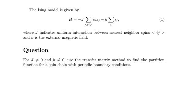 The Ising model is given by
H = -J Σ sis; -Σ
Sis
(1)
where J indicates uniform interaction between nearest neighbor spins < ij >
and h is the external magnetic field.
Question
For J0 and h 0, use the transfer matrix method to find the partition
function for a spin-chain with periodic boundary conditions.