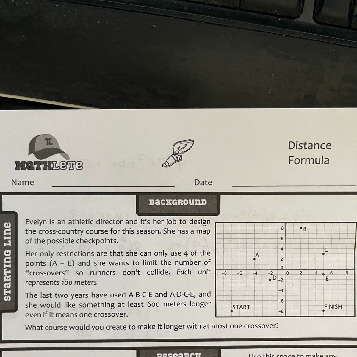 STARTING LINE
T
MATHLETE
Name
xe
Date
BACKGROUND
Evelyn is an athletic director and it's her job to design
the cross-country course for this season. She has a map
of the possible checkpoints.
Her only restrictions are that she can only use 4 of the
points (A - E) and she wants to limit the number of
"crossovers" so runners don't collide. Each unit
represents 100 meters.
-8
RespARCH
-6
A
START
-4
-2
The last two years have used A-B-C-E and A-D-C-E, and
she would like something at least 600 meters longer
even if it means one crossover.
What course would you create to make it longer with at most one crossover?
8
6
-4
2
0
D -2
-4
-6
-8
Distance
Formula
0
.B
2
4
C
E
6
FINISH
Use this space to make any
8