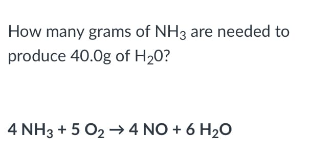 How many grams of NH3 are needed to
produce 40.0g of H20?
4 NH3 + 5 O2 → 4 NO + 6 H2O
